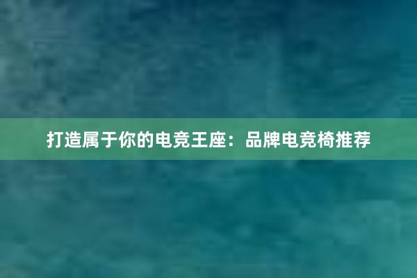 打造属于你的电竞王座：品牌电竞椅推荐