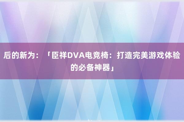 后的新为：「臣祥DVA电竞椅：打造完美游戏体验的必备神器」