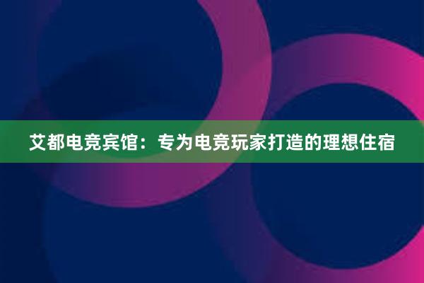 艾都电竞宾馆：专为电竞玩家打造的理想住宿