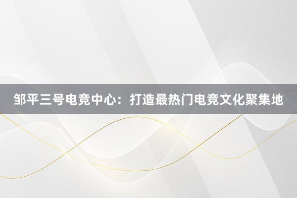 邹平三号电竞中心：打造最热门电竞文化聚集地