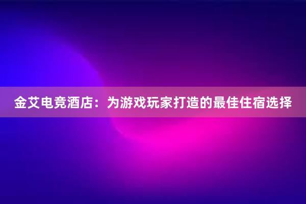 金艾电竞酒店：为游戏玩家打造的最佳住宿选择