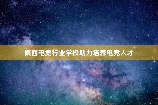 陕西电竞行业学校助力培养电竞人才